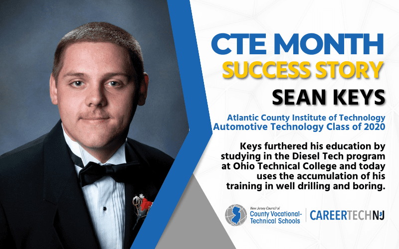 CTE Month Success Story: Sean Keys Atlantic County Institute of Technology Automotive Technology Class of 2020 Keys furthered his education by studying in the Diesel Tech program at Ohio Technical College and today uses the accumulation of his training in well drilling and boring.