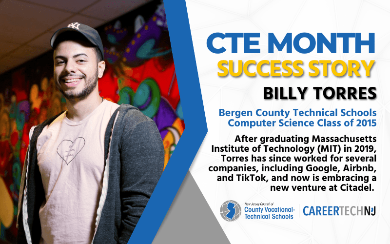 CTE Month: Success Story, Billy Torress Bergen County Technical Schools Computer Science Class of 2015 After graduating MIT in 2019, Torres has since worked for several companies, including Google, Airbnb and TikTok and is now embracing a new venture at Citadel.
