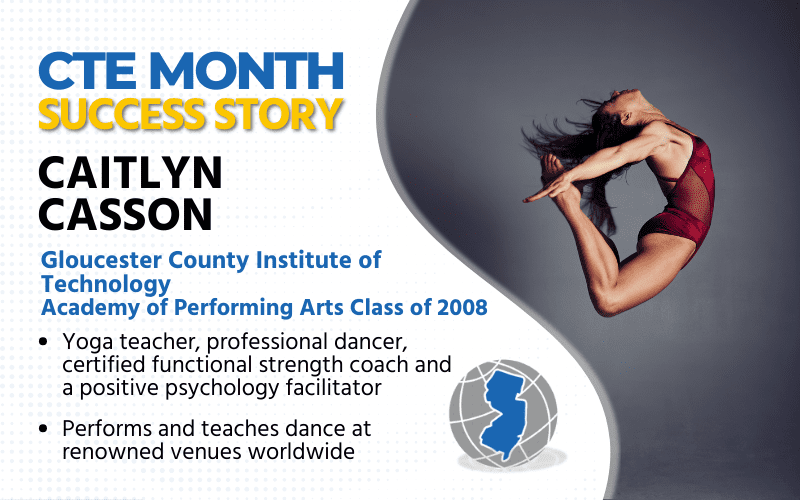 CTE Month Success Story: Caitlyn Casson, Gloucester County Institute of Technology, Academy of Performing Arts Class of 2008, Yoga Teacher, Professional Dancer, Certified Functional Strength Coach and Positive Psychology Facilitator Performs and teaches dance at renowned venues worldwide