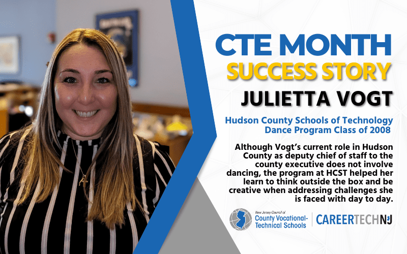 CTE Month Success Story: Julietta Vogt, Hudson County Schools of Technology Dance Program Class of 2008 Although Vogt's current role in Hudson County as deputy chief of staff to the county executive does not involve dancing, the program at HCST helped her learn to think outside of the box and be creative when addressing challenges she is faced with day to day.