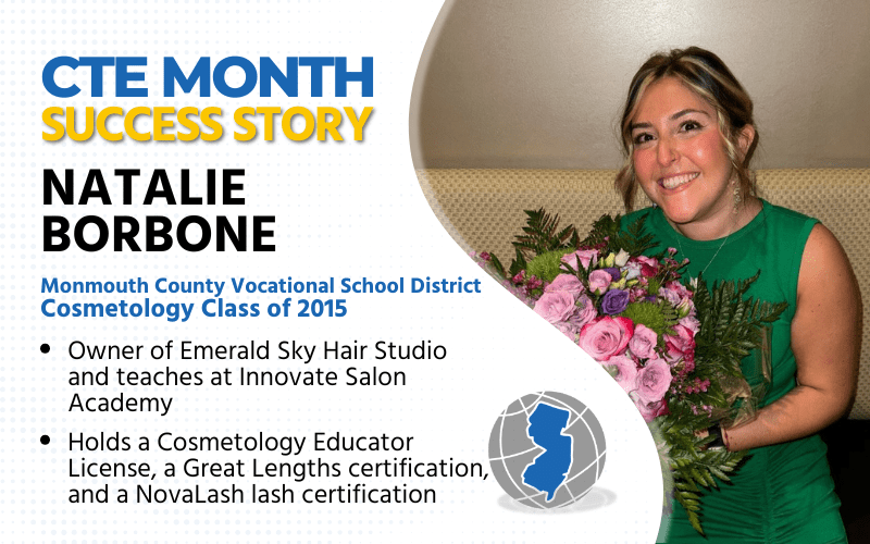 CTE Month Success Story: Natalie Borbone Monmouth County Vocational School District Cosmetology Class of 2015 Owner of Emerald Sky Hair Studio Holds Cosmetology Educator License, Great Lengths certification, NovaLash Lash certification