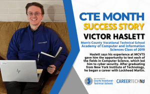 CTE Month Success Story: Victor Haslett, Morris County Vocational Technical School Academy of Computer and Information Sciences Class of 2019 Haslett says his experience at MCVTS gave him the opportunity to test each of the fields in Computer Science, which led him to cyber security. After graduating from New York Institute of Technology, he began a career with Lockheed Martin.