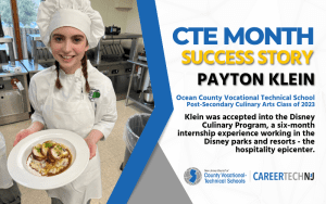 CTE Month Success Story: Payton Klein, Ocean County Vocational Technical School Post-Secondary Culinary Arts Class of 2023 Payton was accepted in the Disney Culinary Program, a six-month internship experience with Disney parks and resorts - the hospitality epicenter