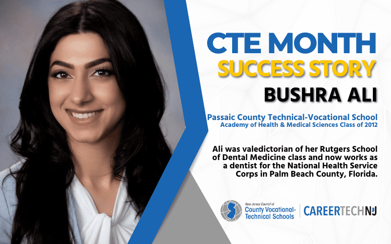 CTE Month Success Story: Bushra Ali, Passaic County Technical-Vocational School Academy of Health & Medical Sciences Class of 2012 Ali was valedictorian of her Rutgers School of Dental Medicine class and now works as a dentist for the National Health Service Corps in Palm Beach County, Florida.