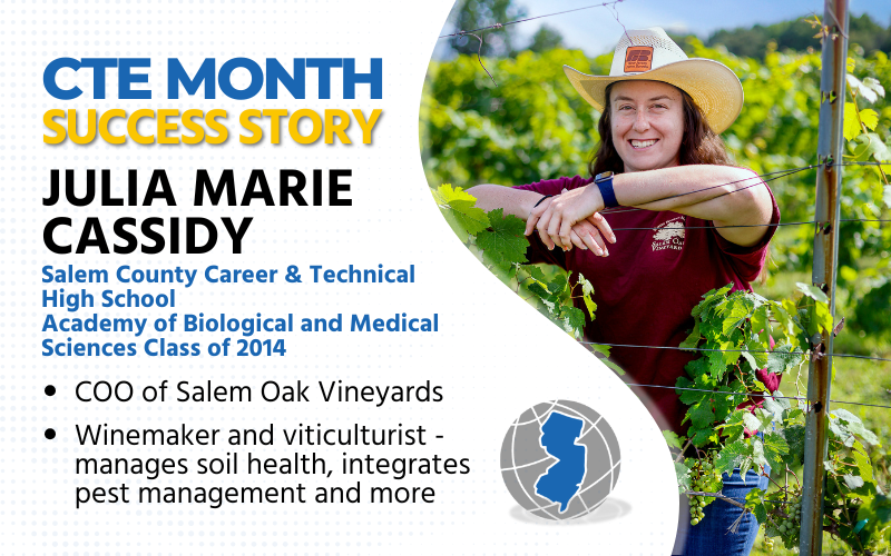 CTE Success Story: Julia Marie Cassidy, Salem County Career & Technical HS, Academy of Biological and Medical Sciences Class of 2014 COO of Salem Oak Vineyards Winemaker and viticulturist - manages soil health, integrates pest management and more