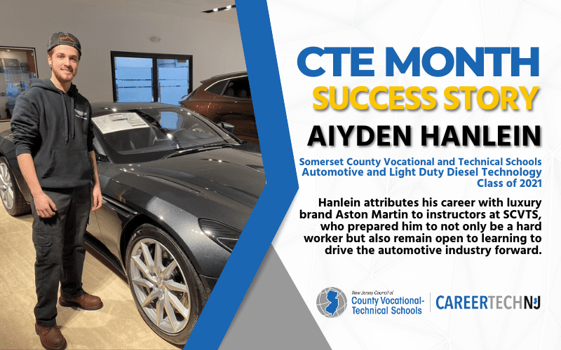 CTE Month Success Story: Aiyden Hanlein, Somerset County Vocational and Technical Schools Automotive and Light Duty Diesel Technology Class of 2021 Hanlein attributes his career with luxury brand Aston Martin to instructors at SCVTS, who prepared him to not only be a hard worker but also remain open to learning to drive the automotive industry forward.