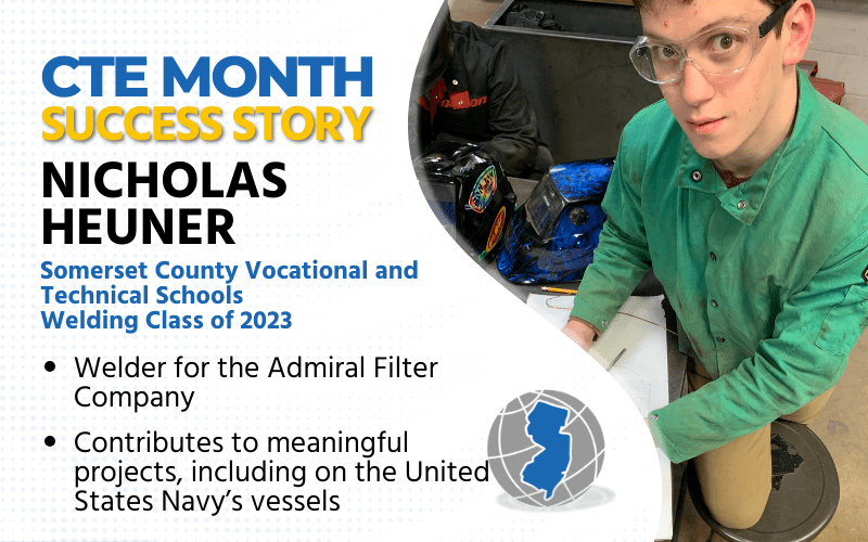 CTE Month Success Story: Nicholas Heuner Somerset County Vocational and Technical Schools Welding Class of 2023 Welder for Admiral Filter Contributes to meaningful projects, including on US Navy vessels