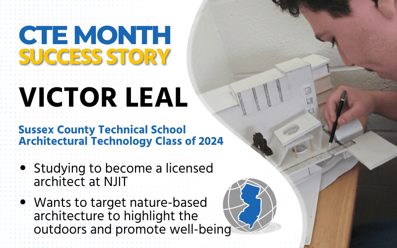 CTE Month Success Story: Victor Leal, Sussex County Technical School Architectural Technology Class of 2024 Studying to become a licensed architect in NJIT Wants to target nature-based architecture to highlight the outdoors and promote well-being