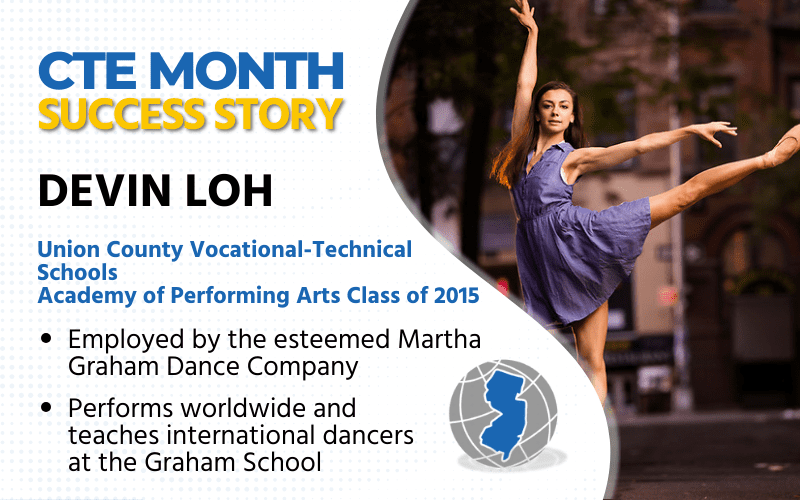 CTE Month Success Story: Devin Loh, Union County Vocational-Technical Schools, Academy of Performing Arts Class of 2015 Employed by the esteemed Martha Graham Dance Co. Performs worldwide and teaches international dancers at the Graham School