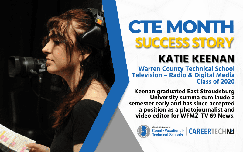 CTE Month Success Story: Katie Keenan, Warren Co Technical School Television-Radio & Digital Media Class of 2020 Keenan graduated East Stroudsburg University summa cum laude a semester early and has since accepted a position as a photojournalist and video editor for WFMZ-TV 69 News.